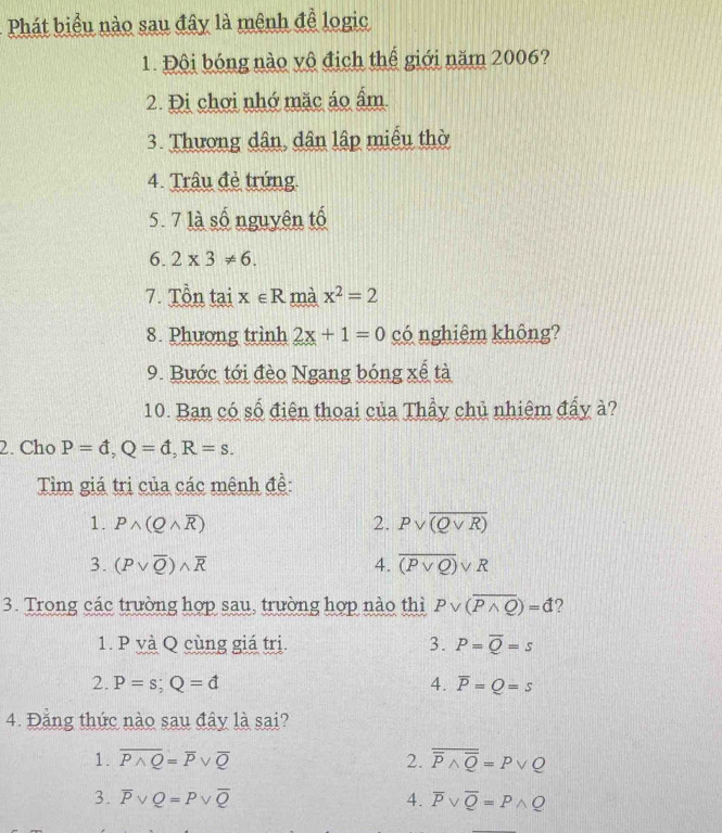 Phát biểu nào sau đây là mênh để logic
1. Đội bóng nào vô địch thể giới năm 2006?
2. Đi chơi nhớ mặc áo ẩm
3. Thương dân, dân lập miễu thờ
4. Trâu đẻ trúng.
5. 7 là số nguyên tố
6. 2* 3!= 6. 
7. Tồn tai x∈ R mà x^2=2
8. Phương trình 2x+1=0 có nghiêm không?
9. Bước tới đèo Ngang bóng xể tà
10. Ban có số điện thoại của Thầy chủ nhiệm đẩy à?
2. Cho P=d, Q=d, R=s. 
Tìm giá trị của các mênh đề:
1. Pwedge (Qwedge overline R) 2. Pvee overline (Qvee R)
3. (Pvee overline Q)wedge overline R 4. overline (Pvee Q)vee R
3. Trong các trường hợp sau, trường hợp nào thì Pvee (overline Pwedge Q)=d ?
1. P và Q cùng giá trị. 3. P=overline Q=s
2. P=s; Q=d 4. overline P=Q=s
4. Đẳng thức nào sau đây là sai?
1. overline Pwedge Q=overline Pvee overline Q 2. overline overline Pwedge overline Q=Pvee Q
3. overline Pvee Q=Pvee overline Q 4. overline Pvee overline Q=Pwedge Q