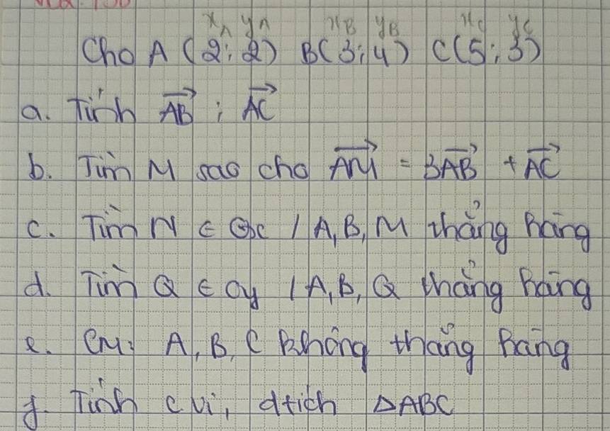 x_ny_n B yB ud yC
Cho A(2,2) B(3:4) C(5,3)
a. fish vector AB:vector AC
b. Tim M sao cho vector AM=3vector AB+vector AC
C. Tim N c Qc / A. B, M zhàng háng
d. Tim Q ccy IA, B Q thang hang
C. Cny A, B. e Fahóng thāng Mang
A Tinh evi, atich △ ABC