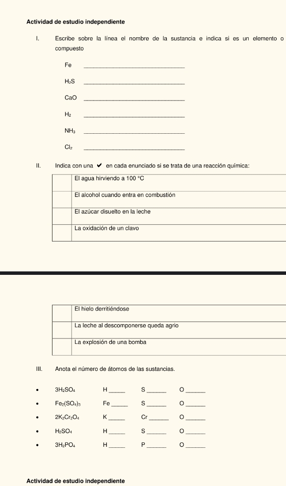 Actividad de estudio independiente 
I. Escribe sobre la línea el nombre de la sustancia e indica si es un elemento o 
compuesto 
Fe 
_
H₂S _ 
CaO_
H2
_
NH₃ _
Cl₂ _ 
II. Indica con una en cada enunciado si se trata de una reacción química: 
El agua hirviendo a 100°C
El alcohol cuando entra en combustión 
El azúcar disuelto en la leche 
La oxidación de un clavo 
III. Anota el número de átomos de las sustancias.
3H_2SO_4 H_ s_ 
_
Fe_2(SO_4)_3 Fe _S_ 
_
2K_2Cr_2O_4 K_ Cr_ 
_
H_2SO_4 H_ S_ 
_
3H_2PO_4 H_ P_ 
_ 
Actividad de estudio independiente