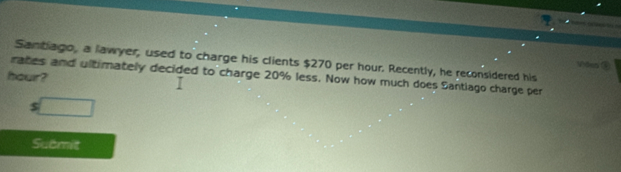 Santiago, a lawyer, used to charge his clients $270 per hour. Recently, he reconsidered his 
Vôen ③
hour? 
rates and ultimately decided to charge 20% less. Now how much does Santiago charge per
$ □
Submit