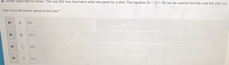 Amber spent $36 for shoes. This was $12 less than twice what she spent for a shirt. The equation 2x-12=36 can be used to find the cost the shirt (x).
How much did Amber spend on the shirt?
A $20
B $24
C 578
D $32