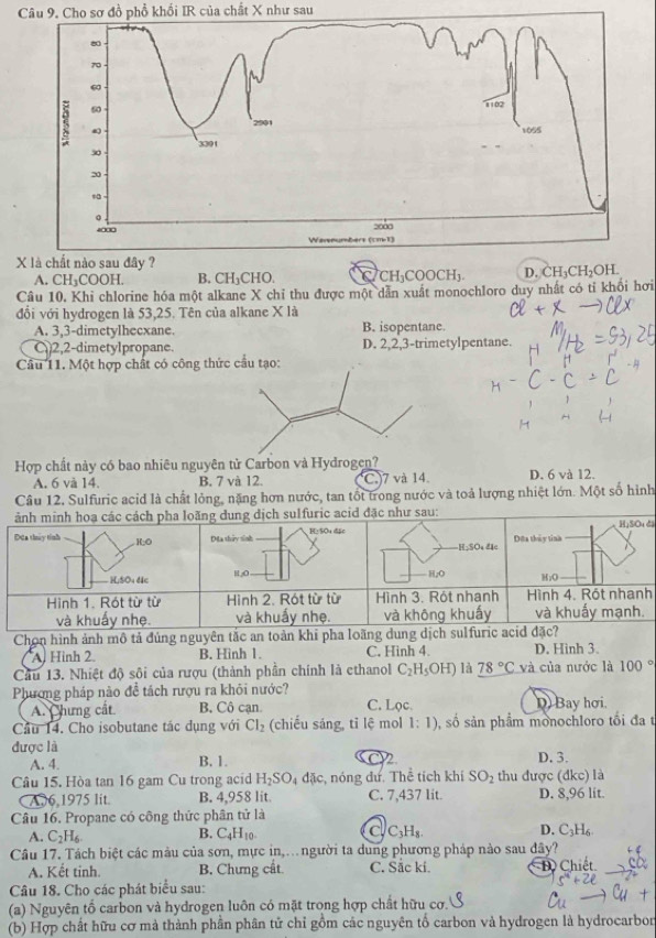 Cho sơ đồ phồ khối IR của chất X như sau
X
A. CH_3COOH. B. CH_3CHO. C CH_3COOCH_3.
Câu 10. Khi chlorine hóa một alkane X chỉ thu được một dẫn xuất monochloro duy nhất có tỉ khối hơi
đổi với hydrogen là 53,25. Tên của alkane X là
A. 3,3-dimetylhecxane. B. isopentane.
C 2,2-dimetylpropane. D. 2,2,3-trimetylpentane.
Câu 11. Một hợp chất có công 
Hợp chất này có bao nhiêu nguyên tử Carbon và Hydrogen? D. 6 và 12.
A. 6 và 14. B. 7 và 12. C.)7 và 14
Câu 12. Sulfuric acid là chất lỏng, nặng hơn nước, tan tốt trong nước và toả lượng nhiệt lớn. Một số hình
di
h
Chọn hình ảnh mô tả đúng nguyên tắc an toàn k
A. Hình 2. B. Hinh 1. C. Hinh 4. D. Hinh 3.
Cầu 13. Nhiệt độ sôi của rượu (thành phần chính là ethanol C_2H_5OH) là 78°C V2 của nước là 100°
Phương pháp nào đề tách rượu ra khôi nước? C. Lọc. D Bay hơi.
A. Chưng cất B. Cô cạn.
Câu 14. Cho isobutane tác dụng với Cl_2 (chiếu sáng, tỉ lệ mol 1:1) , số sản phẩm monochloro tối đa t
được là
A. 4. B. 1. 2 D. 3.
Câu 15. Hòa tan 16 gam Cu trong acid H_2SO_4dac c, nóng dư. Thể tích khí SO_2 thu được (dkc) là
CA,6,1975 lit. B. 4,958 lit. C. 7,437 lit. D. 8,96 lit.
Câu 16. Propane có công thức phân tử là
A. C_2H_6. C_4H_10. C_3H_8. D. C_3H_6
B.
Câu 17. Tách biệt các màu của sơn, mực in,.người ta dung phương pháp nào sau đây?
A. Kết tinh. B. Chưng cất C. Sắc kí. D Chiết.
c°
Câu 18. Cho các phát biểu sau:
(a) Nguyên tố carbon và hydrogen luôn có mặt trong hợp chất hữu cơ.
(b) Hợp chất hữu cơ mà thành phần phân tử chỉ gồm các nguyên tố carbon và hydrogen là hydrocarbor