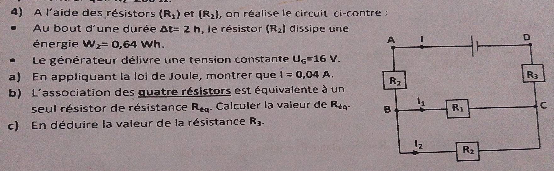 A l'aide des résistors (R_1) et (R_2) , on réalise le circuit ci-contre :
Au bout d'une durée △ t=2h , le résistor (R_2) dissipe une
énergie W_2=0,64Wh.
Le générateur délivre une tension constante U_G=16V.
a) En appliquant la loi de Joule, montrer que I=0,04A.
b) L'association des quatre résistors est équivalente à un
seul résistor de résistance R_69. Calculer la valeur de R_eq
c) En déduire la valeur de la résistance R_3.