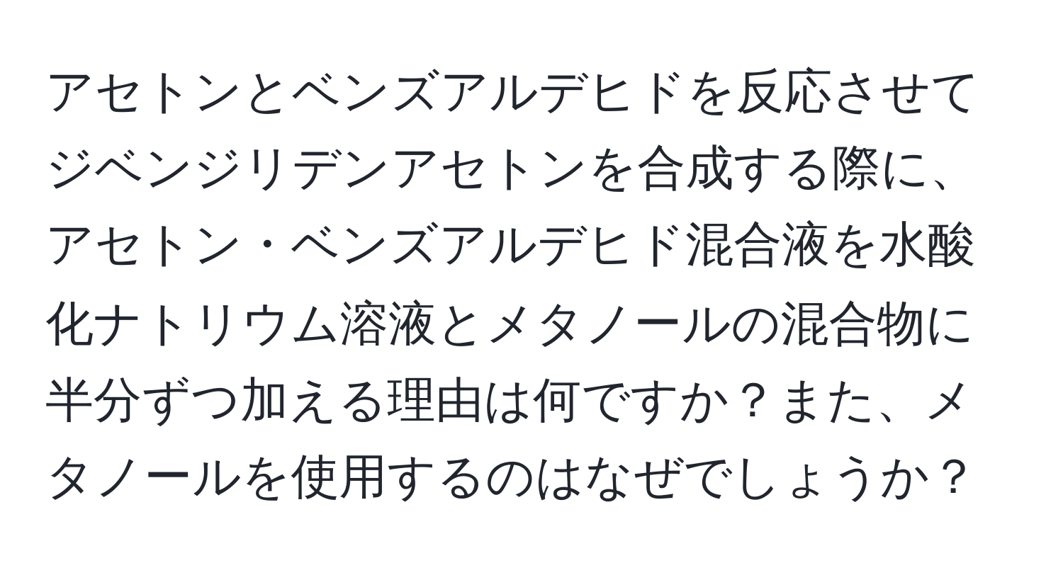 アセトンとベンズアルデヒドを反応させてジベンジリデンアセトンを合成する際に、アセトン・ベンズアルデヒド混合液を水酸化ナトリウム溶液とメタノールの混合物に半分ずつ加える理由は何ですか？また、メタノールを使用するのはなぜでしょうか？