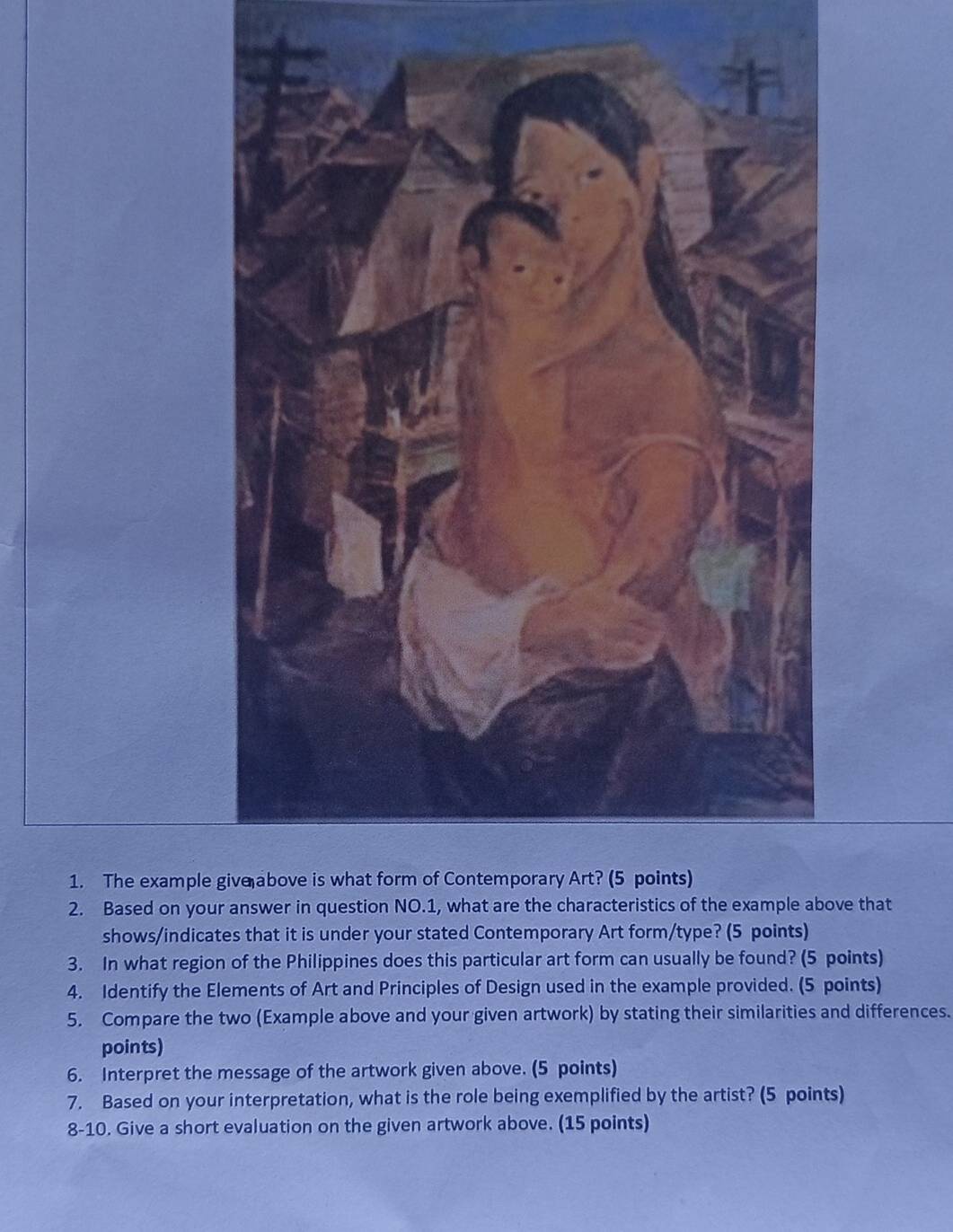 The example 
2. Based on youove that 
shows/indicates that it is under your stated Contemporary Art form/type? (5 points) 
3. In what region of the Philippines does this particular art form can usually be found? (5 points) 
4. Identify the Elements of Art and Principles of Design used in the example provided. (5 points) 
5. Compare the two (Example above and your given artwork) by stating their similarities and differences. 
points) 
6. Interpret the message of the artwork given above. (5 points) 
7. Based on your interpretation, what is the role being exemplified by the artist? (5 points) 
8-10. Give a short evaluation on the given artwork above. (15 points)