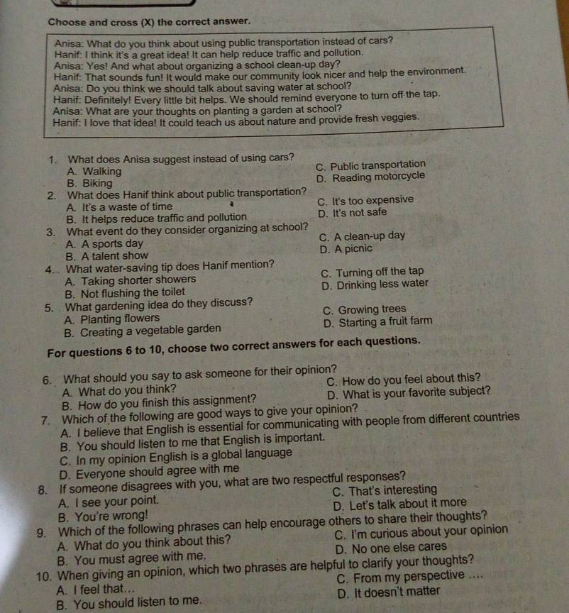 Choose and cross (X) the correct answer.
Anisa: What do you think about using public transportation instead of cars?
Hanif: I think it's a great idea! It can help reduce traffic and pollution.
Anisa: Yes! And what about organizing a school clean-up day?
Hanif: That sounds fun! It would make our community look nicer and help the environment.
Anisa: Do you think we should talk about saving water at school?
Hanif: Definitely! Every little bit helps. We should remind everyone to turn off the tap.
Anisa: What are your thoughts on planting a garden at school?
Hanif: I love that idea! It could teach us about nature and provide fresh veggies.
1. What does Anisa suggest instead of using cars?
A. Walking C. Public transportation
B. Biking D. Reading motorcycle
2. What does Hanif think about public transportation?
A. It's a waste of time C. It's too expensive
B. It helps reduce traffic and pollution D. It's not safe
3. What event do they consider organizing at school?
A. A sports day C. A clean-up day
B. A talent show D. A picnic
4. What water-saving tip does Hanif mention?
A. Taking shorter showers C. Turning off the tap
B. Not flushing the toilet D. Drinking less water
5. What gardening idea do they discuss?
A. Planting flowers C. Growing trees
B. Creating a vegetable garden D. Starting a fruit farm
For questions 6 to 10, choose two correct answers for each questions.
6. What should you say to ask someone for their opinion?
A. What do you think? C. How do you feel about this?
B. How do you finish this assignment? D. What is your favorite subject?
7. Which of the following are good ways to give your opinion?
A. I believe that English is essential for communicating with people from different countries
B. You should listen to me that English is important.
C. In my opinion English is a global language
D. Everyone should agree with me
8. If someone disagrees with you, what are two respectful responses?
A. I see your point. C. That's interesting
B. You're wrong! D. Let's talk about it more
9. Which of the following phrases can help encourage others to share their thoughts?
A. What do you think about this? C. I'm curious about your opinion
B. You must agree with me. D. No one else cares
10. When giving an opinion, which two phrases are helpful to clarify your thoughts?
A. I feel that…. C. From my perspective ....
B. You should listen to me. D. It doesn't matter