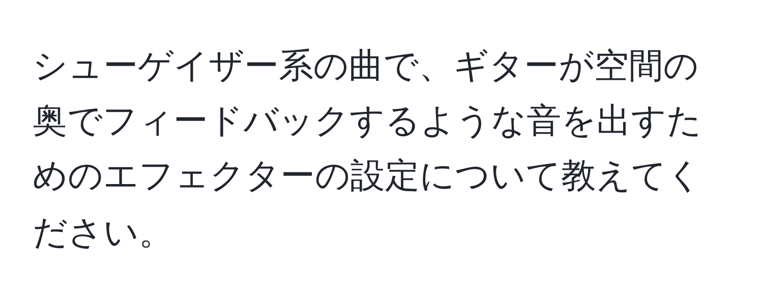 シューゲイザー系の曲で、ギターが空間の奥でフィードバックするような音を出すためのエフェクターの設定について教えてください。