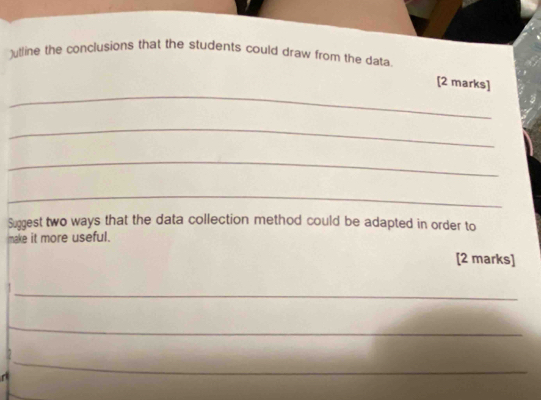 )utline the conclusions that the students could draw from the data 
_ 
[2 marks] 
_ 
_ 
_ 
Suggest two ways that the data collection method could be adapted in order to 
make it more useful. 
[2 marks] 
_ 
_ 
_