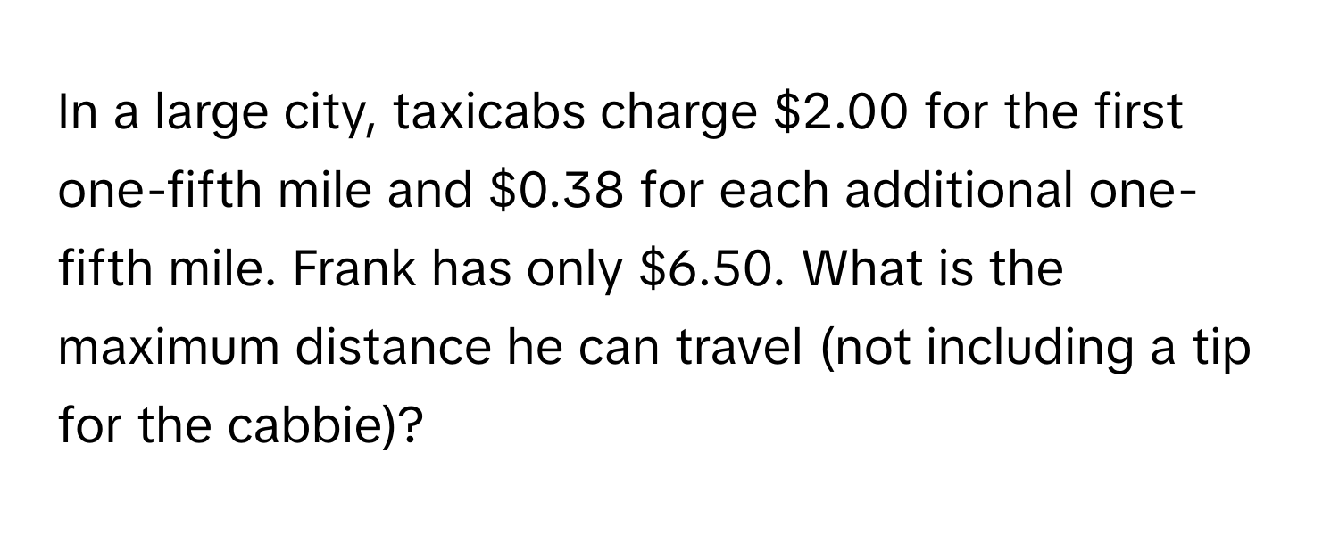 In a large city, taxicabs charge $2.00 for the first one-fifth mile and $0.38 for each additional one-fifth mile. Frank has only $6.50. What is the maximum distance he can travel (not including a tip for the cabbie)?