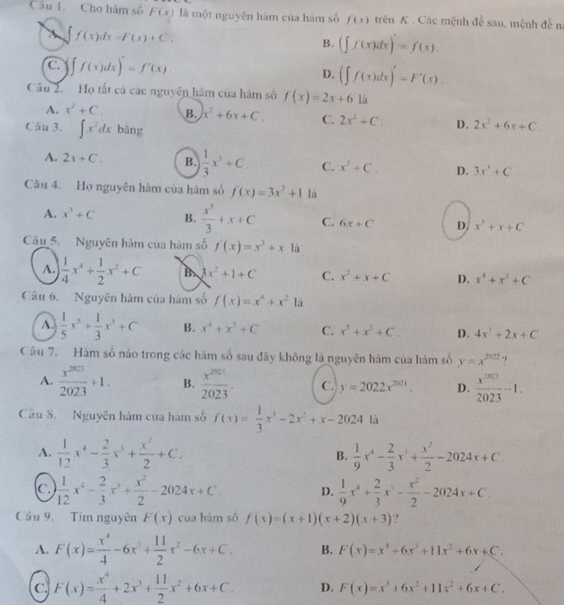 Cho hàm số F(x) là một nguyên hàm của hàm số f(x) trên K . Các mệnh đề sau, mệnh đề n
X ∈t f(x)dx=F(x)+C.
B. (∈t f(x)dx)=f(x).
C. ∈t f(x)dx)'=f'(x). D. (∈t f(x)dx)'=F'(x).
Câu 2. Họ tất cá các nguyên hàm của hàm số f(x)=2x+61a
A. x^2+C. B. x^2+6x+C. C. 2x^2+C. D. 2x^2+6x+C.
Câu 3. ∈t x^2dx bāng
A. 2x+C. B.  1/3 x^3+C. C. x^3+C. D. 3x^3+C
Câu 4. Họ nguyên hàm của hàm số f(x)=3x^2+1 là
A. x^3+C B.  x^5/3 +x+C C. 6x+C D. x^3+x+C
Câu 5. Nguyên hàm của hàm số f(x)=x^3+x là
A.  1/4 x^4+ 1/2 x^2+C B 3x^2+1+C C. x^3+x+C D. x^4+x^2+C
Câu 6. Nguyên hâm của hàm số f(x)=x^4+x^21dot a
A.  1/5 x^5+ 1/3 x^3+C B. x^4+x^2+C C. x^3+x^3+C. D. 4x^2+2x+C
Câu 7. Hám số nảo trong các hàm số sau đây không là nguyên hàm của hàm số y=x^(2022) ?
A.  x^(2023)/2023 +1. B.  x^(2021)/2023 . C. y=2022x^(2021). D.  x^(2013)/2023 -1.
Cân 8. Nguyên hàm của hàm số f(x)= 1/3 x^3-2x^2+x-2024 là 1
A.  1/12 x^4- 2/3 x^3+ x^2/2 +C.  1/9 x^4- 2/3 x^3+ x^2/2 -2024x+C
B.
C.  1/12 x^4- 2/3 x^3+ x^2/2 -2024x+C. D.  1/9 x^4+ 2/3 x^3- x^2/2 -2024x+C.
Cầu 9. Tim nguyên F(x) của hàm số f(x)=(x+1)(x+2)(x+3) ?
A. F(x)= x^4/4 -6x^3+ 11/2 x^2-6x+C. B. F(x)=x^4+6x^3+11x^2+6x+C.
C F(x)= x^4/4 +2x^3+ 11/2 x^2+6x+C. D. F(x)=x^3+6x^2+11x^2+6x+C.