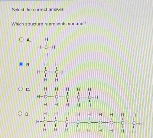 Select the correct answer
Which structure represents nonane?
A. H-beginarrayr H C H Hendarray -H
B. H=beginvmatrix H&H C&-C&C-H H&Hendvmatrix
C. H-C-C-C-C-C-C-C-C-C-H
D. H-C-frac H-frac 1-frac 1-frac -- 1/7 - 1/1  - 1/1 - 1/1 - 1/1 - 1/1 - 1/1 - 1/1 - 1/1 - 1/1 - 1/1 -1+1 -F
H