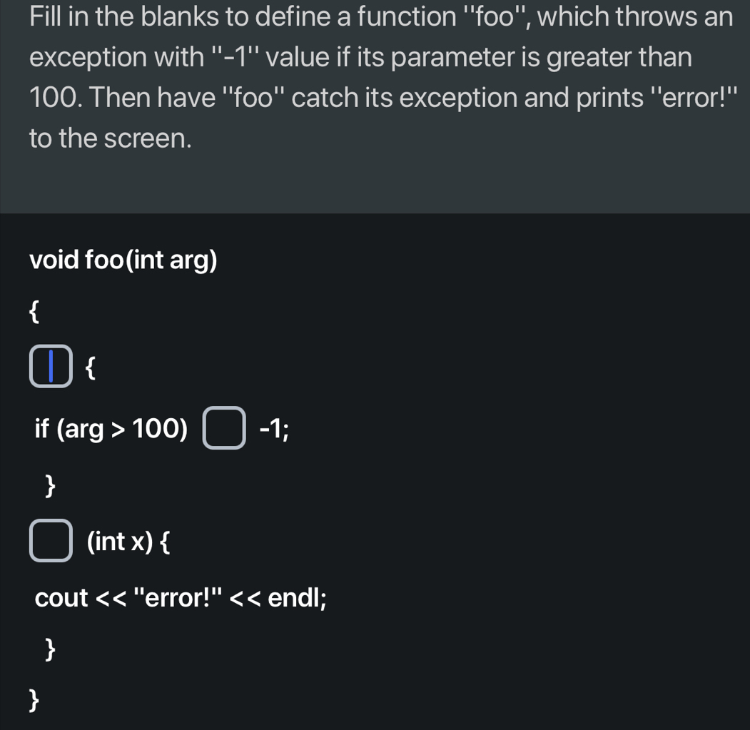 Fill in the blanks to define a function ''foo'', which throws an 
exception with ''-1'' value if its parameter is greater than
100. Then have ''foo'' catch its exception and prints ''error!'' 
to the screen. 
void foo(int arg) 
1  
if (arg>100)□ -1; 
 
(int x)  
CO U 1/ n < < ''error!'' < < endl; 
 
