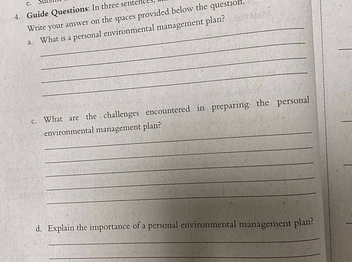 Subn 
4. Guide Questions: In three sentences, 
Write your answer on the spaces provided below the question. 
_ 
a. What is a personal environmental management plan? 
_ 
_ 
_ 
c. What are the challenges encountered in preparing the personal 
environmental management plan? 
_ 
_ 
_ 
_ 
d. Explain the importance of a personal environmental management plan? 
_ 
_