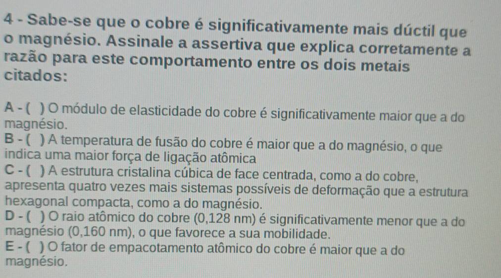 Sabe-se que o cobre é significativamente mais dúctil que
o magnésio. Assinale a assertiva que explica corretamente a
razão para este comportamento entre os dois metais
citados:
A - ( ) O módulo de elasticidade do cobre é significativamente maior que a do
magnésio.
B - ( ) A temperatura de fusão do cobre é maior que a do magnésio, o que
indica uma maior força de ligação atômica
C - ( ) A estrutura cristalina cúbica de face centrada, como a do cobre,
apresenta quatro vezes mais sistemas possíveis de deformação que a estrutura
hexagonal compacta, como a do magnésio.
D - ( ) O raio atômico do cobre (0,128 nm) é significativamente menor que a do
magnésio (0,160 nm), o que favorece a sua mobilidade.
E - ( ) O fator de empacotamento atômico do cobre é maior que a do
magnésio.