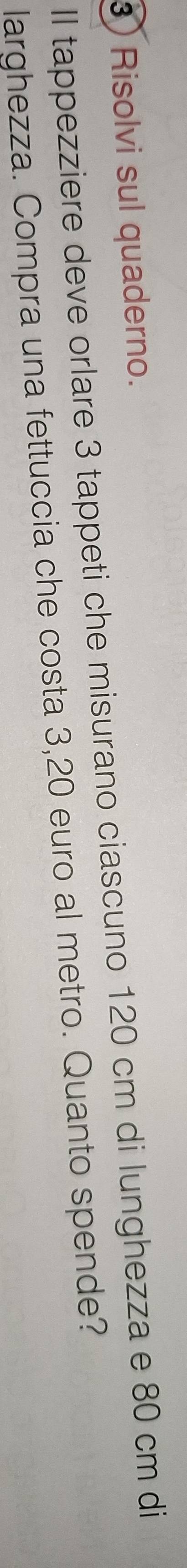 ) Risolvi sul quaderno. 
Il tappezziere deve orlare 3 tappeti che misurano ciascuno 120 cm di lunghezza e 80 cm di 
larghezza. Compra una fettuccia che costa 3,20 euro al metro. Quanto spende?