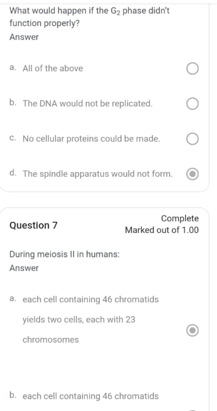 What would happen if the G_2 phase didn't
function properly?
Answer
a. All of the above
b. The DNA would not be replicated.
c. No cellular proteins could be made.
d. The spindle apparatus would not form.
Complete
Question 7
Marked out of 1.00
During meiosis II in humans:
Answer
a. each cell containing 46 chromatids
yields two cells, each with 23
chromosomes
b. each cell containing 46 chromatids