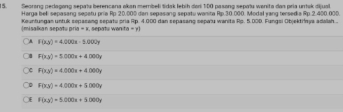 Seorang pedagang sepatu berencana akan membeli tidak lebih dari 100 pasang sepatu wanita dan pría untuk dijual
Harga beli sepasang sepatu pria Rp 20.000 dan sepasang sepatu wanita Rp.30.000. Modal yang tersedia Rp.2.400.000.
Keuntungan untuk sepasang sepatu pria Rp. 4.000 dan sepasang sepatu wanita Rp. 5.000. Fungsi Objektifnya adalah...
(misalkan sepatu pría =x , sepatu wan (a-y)
A F(x,y)=4.000x-5.000y
B F(x,y)=5.000x+4.000y
C F(x,y)=4,000x+4.000y
D F(x,y)=4.000x+5.000y
E F(x,y)=5.000x+5.000y