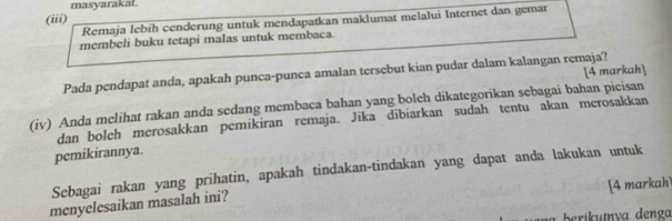 masyarakat. 
(iii) 
Remaja lebih cenderung untuk mendapatkan maklumat melalui Internet dan gemar 
membeli buku tetapi malas untuk membaca. 
Pada pendapat anda, apakah punca-punca amalan tersebut kian pudar dalam kalangan remaja? [4 markah] 
(iv) Anda melihat rakan anda sedang membaca bahan yang bolch dikategorikan sebagai bahan picisan 
dan boleh merosakkan pemikiran remaja. Jika dībiarkan sudah tentu akan merosakkan 
pemikirannya. 
Sebagai rakan yang prihatin, apakah tindakan-tindakan yang dapat anda lakukan untuk 
[4 markah 
menyelesaikan masalah ini? 
berikutnva denga