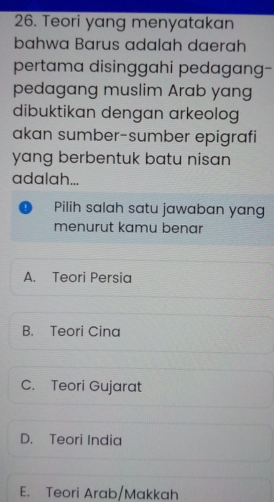 Teori yang menyatakan
bahwa Barus adalah daerah
pertama disinggahi pedagang-
pedagang muslim Arab yang
dibuktikan dengan arkeolog
akan sumber-sumber epigrafi
yang berbentuk batu nisan 
adalah...
! Pilih salah satu jawaban yang
menurut kamu benar
A. Teori Persia
B. Teori Cina
C. Teori Gujarat
D. Teori India
E. Teori Arab/Makkah