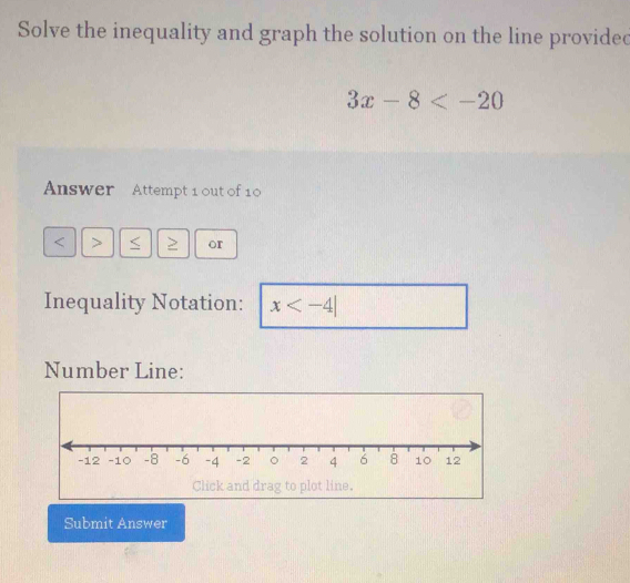 Solve the inequality and graph the solution on the line provided
3x-8
Answer Attempt 1 out of 10 
< > I or 
Inequality Notation: x
Number Line: 
Click and drag to plot line. 
Submit Answer