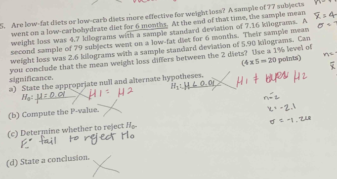 Are low-fat diets or low-carb diets more effective for weight loss? A sample of 77 subjects 
went on a low-carbohydrate diet for 6 months. At the end of that time, the sample mean 
weight loss was 4.7 kilograms with a sample standard deviation of 7.16 kilograms. A 
second sample of 79 subjects went on a low-fat diet for 6 months. Their sample mean 
weight loss was 2.6 kilograms with a sample standard deviation of 5.90 kilograms. Can
(4* 5=20 po 10
you conclude that the mean weight loss differs between the 2 diets? Use a 1% level of 
significance. 
a) State the appropriate null and alternate hypotheses.
H_1:_ 
_ H_0 : 
(b) Compute the P -value. 
(c) Determine whether to reject H_0. 
(d) State a conclusion.