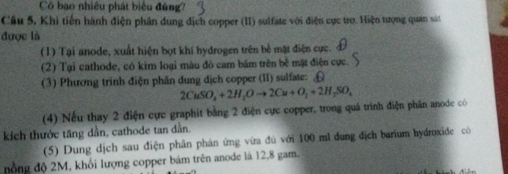 Có bao nhiều phát biểu đúng? 
Cầu 5, Khi tiến hành điện phân dung địch copper (II) sulfate với điện cực trơ. Hiện tượng quan sát 
được là 
(1) Tại anode, xuất hiện bọt khí hydrogen trên bể mật điện cực. 
(2) Tại cathode, có kim loại màu đỏ cam bám trên bề mặt điện cực. 
(3) Phương trình điện phân dung dịch copper (II) sulfate:
2CuSO_4+2H_2Oto 2Cu+O_2+2H_3SO_4
(4) Nếu thay 2 điện cực graphit bằng 2 điện cực copper, trong quá trình điện phân anode có 
kích thước tăng dần, cathode tan dẫn. 
(5) Dung dịch sau điện phân phản ứng vừa đủ với 100 ml dung địch barium hydroxide có 
nồng độ 2M, khối lượng copper bám trên anode là 12,8 gam.