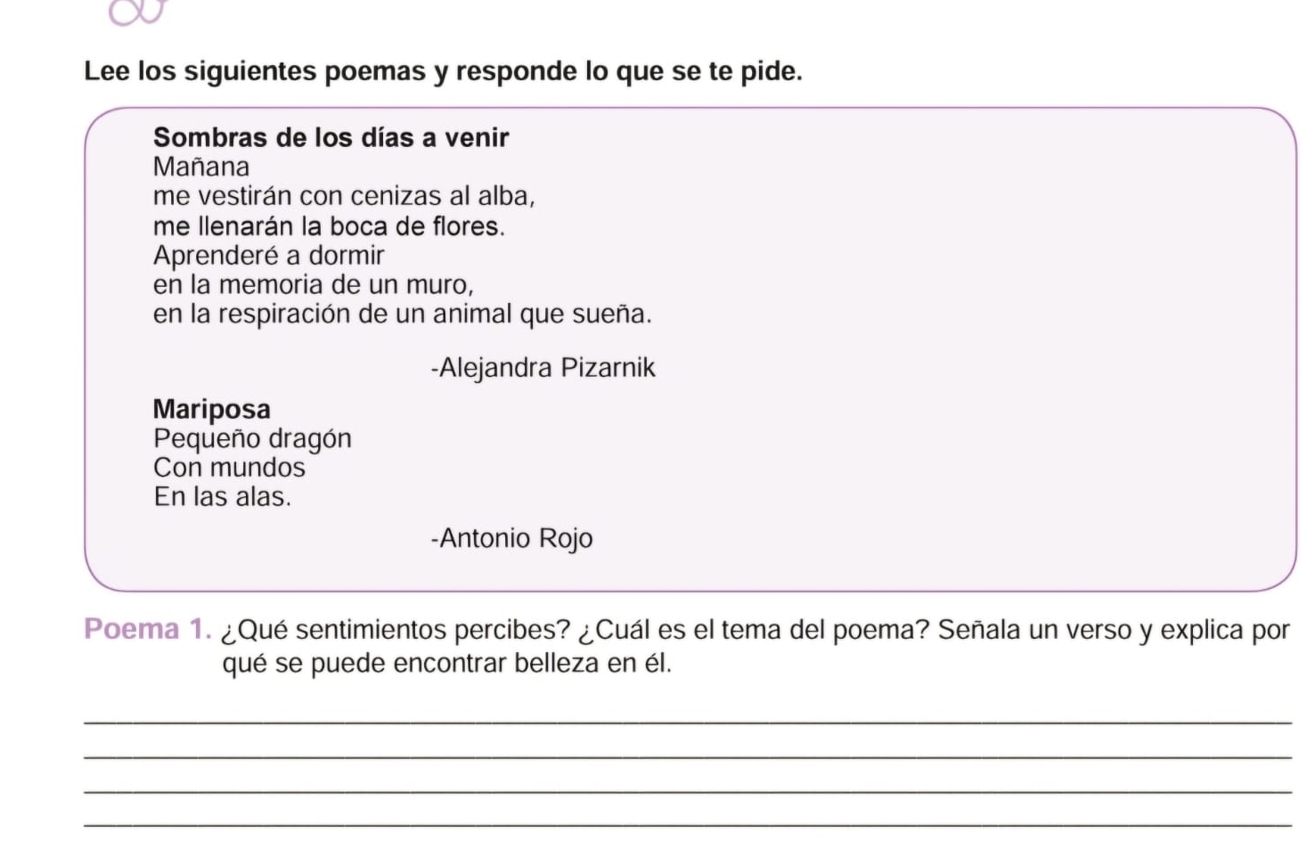 Lee los siguientes poemas y responde lo que se te pide. 
Sombras de los días a venir 
Mañana 
me vestirán con cenizas al alba, 
me llenarán la boca de flores. 
Aprenderé a dormir 
en la memoria de un muro, 
en la respiración de un animal que sueña. 
-Alejandra Pizarnik 
Mariposa 
Pequeño dragón 
Con mundos 
En las alas. 
-Antonio Rojo 
Poema 1. ¿Qué sentimientos percibes? ¿Cuál es el tema del poema? Señala un verso y explica por 
qué se puede encontrar belleza en él. 
_ 
_ 
_ 
_