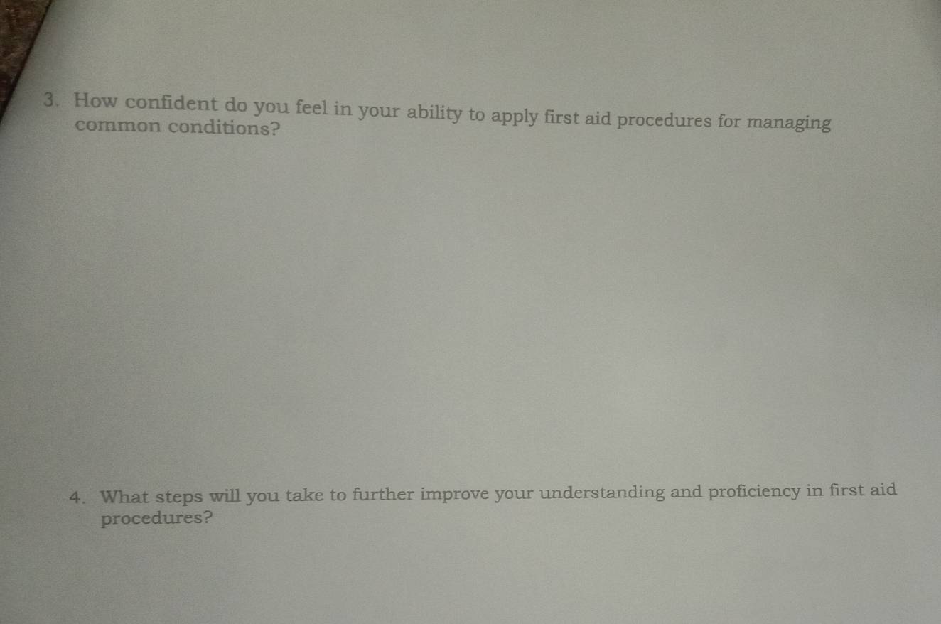 How confident do you feel in your ability to apply first aid procedures for managing 
common conditions? 
4. What steps will you take to further improve your understanding and proficiency in first aid 
procedures?