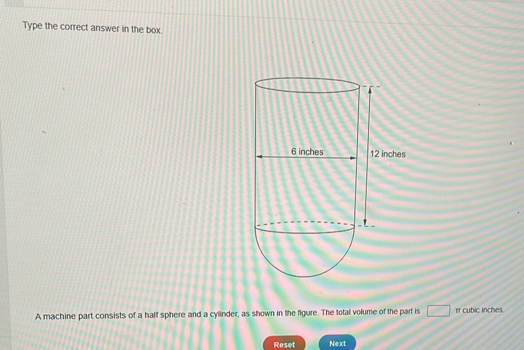 Type the correct answer in the box. 
A machine part consists of a half sphere and a cylinder, as shown in the figure. The total volume of the part is □ π cubic inches. 
Reset Next