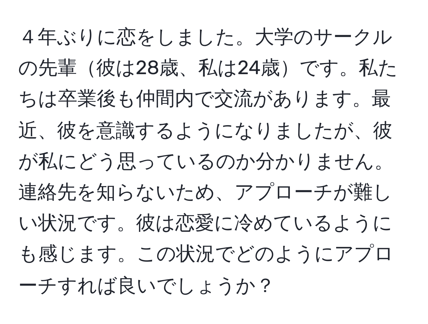 ４年ぶりに恋をしました。大学のサークルの先輩彼は28歳、私は24歳です。私たちは卒業後も仲間内で交流があります。最近、彼を意識するようになりましたが、彼が私にどう思っているのか分かりません。連絡先を知らないため、アプローチが難しい状況です。彼は恋愛に冷めているようにも感じます。この状況でどのようにアプローチすれば良いでしょうか？