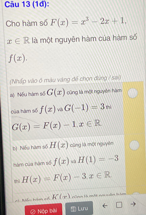 (1đ): 
Cho hàm số F(x)=x^3-2x+1,
x∈ R là một nguyên hàm của hàm số
f(x). 
(Nhấp vào ô màu vàng để chọn đúng / sai) 
a) Nếu hàm số G(x) cũng là một nguyên hàm 
của hàm số f(x) và G(-1)=3_thi
G(x)=F(x)-1, x∈ R. 
b) Nếu hàm số H(x) cũng là một nguyên 
hàm của hàm số f(x) và H(1)=-3
thì H(x)=F(x)-3, x∈ R. 
Nấu hàm cố K(x) cũng là một nguyên hàm 
Nộp bài Lưu