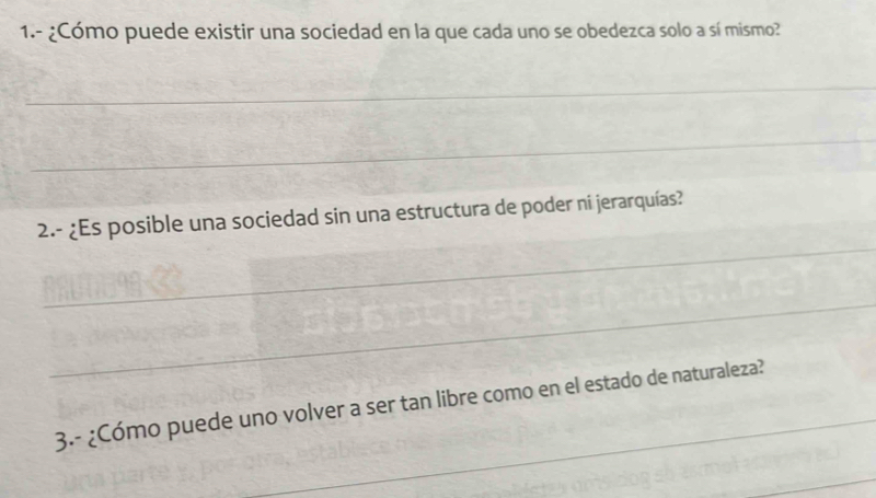 1.- ¿Cómo puede existir una sociedad en la que cada uno se obedezca solo a sí mismo? 
_ 
_ 
_ 
2.- ¿Es posible una sociedad sin una estructura de poder ni jerarquías? 
_ 
_ 
3.- ¿Cómo puede uno volver a ser tan libre como en el estado de naturaleza? 
_