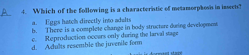 Which of the following is a characteristic of metamorphosis in insects?
_
a. Eggs hatch directly into adults
b. There is a complete change in body structure during development
c. Reproduction occurs only during the larval stage
d. Adults resemble the juvenile form
is ormant stage