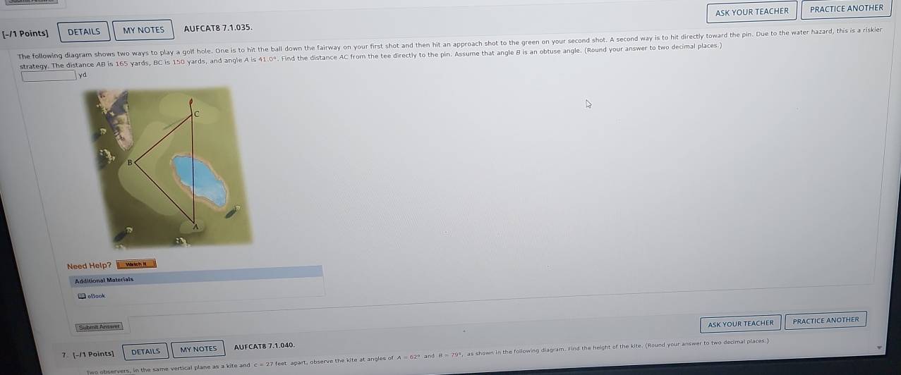 DETAILS MY NOTES AUFCAT8 7.1.035. ASK YOUR TEACHER 
PRACTICE ANOTHER 
The following diagram shows two ways to play a golf hole. One is to hit the ball down the fairway on your first shot and then hit an approach shot to the green on your second shot. A second way is to hit directly toward the pin. Due to the water hazard, this is a riskier 
strategy. The distance AB is 165 yards, BC is 150 yards, and angle A is 41.0°. Find the distance AC from the tee directly to the pin. Assume that angle B is an obtuse angle. (Round your answer to two decimal places.)
yd
Need Help? Wärtich M 
Additional Materials 
eBook 
Submit Answer 
ASK YOUR TEACHER PRACTICE ANOTHER 
7. [-/1 Points] DETAILS MY NOTES AUFCAT8 7.1.040. 
Two observers, in the same vertical plane as a kite and c = 27 feet apart, observe the kite at angles of as shown in the following diagram. Find the height of the kite. (Round your answer to two decimal places.)