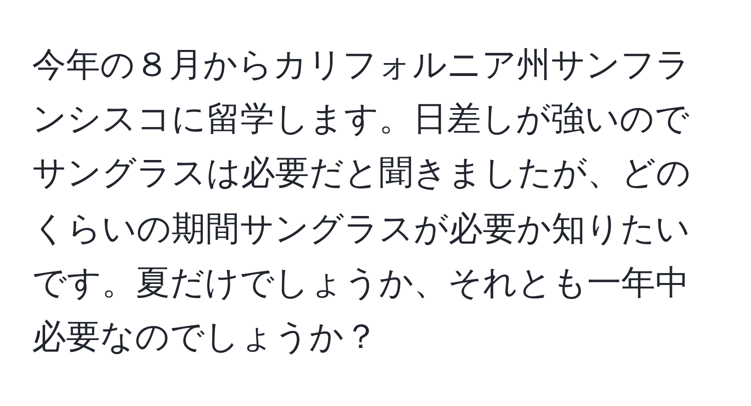 今年の８月からカリフォルニア州サンフランシスコに留学します。日差しが強いのでサングラスは必要だと聞きましたが、どのくらいの期間サングラスが必要か知りたいです。夏だけでしょうか、それとも一年中必要なのでしょうか？