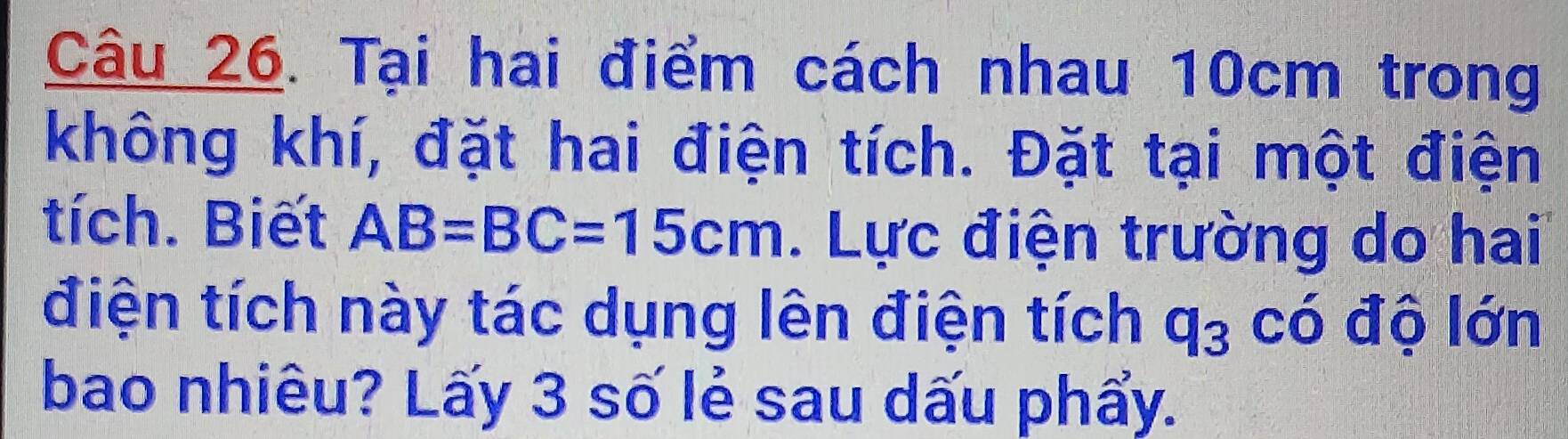 Tại hai điểm cách nhau 10cm trong 
không khí, đặt hai điện tích. Đặt tại một điện 
tích. Biết AB=BC=15cm. Lực điện trường do hai 
điện tích này tác dụng lên điện tích q_3 có độ lớn 
bao nhiêu? Lấy 3 số lẻ sau dấu phẩy.