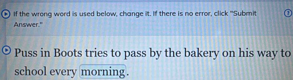 If the wrong word is used below, change it. If there is no error, click "Submit 
Answer." 
Puss in Boots tries to pass by the bakery on his way to 
school every morning.