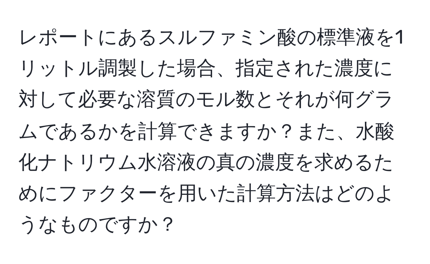 レポートにあるスルファミン酸の標準液を1リットル調製した場合、指定された濃度に対して必要な溶質のモル数とそれが何グラムであるかを計算できますか？また、水酸化ナトリウム水溶液の真の濃度を求めるためにファクターを用いた計算方法はどのようなものですか？