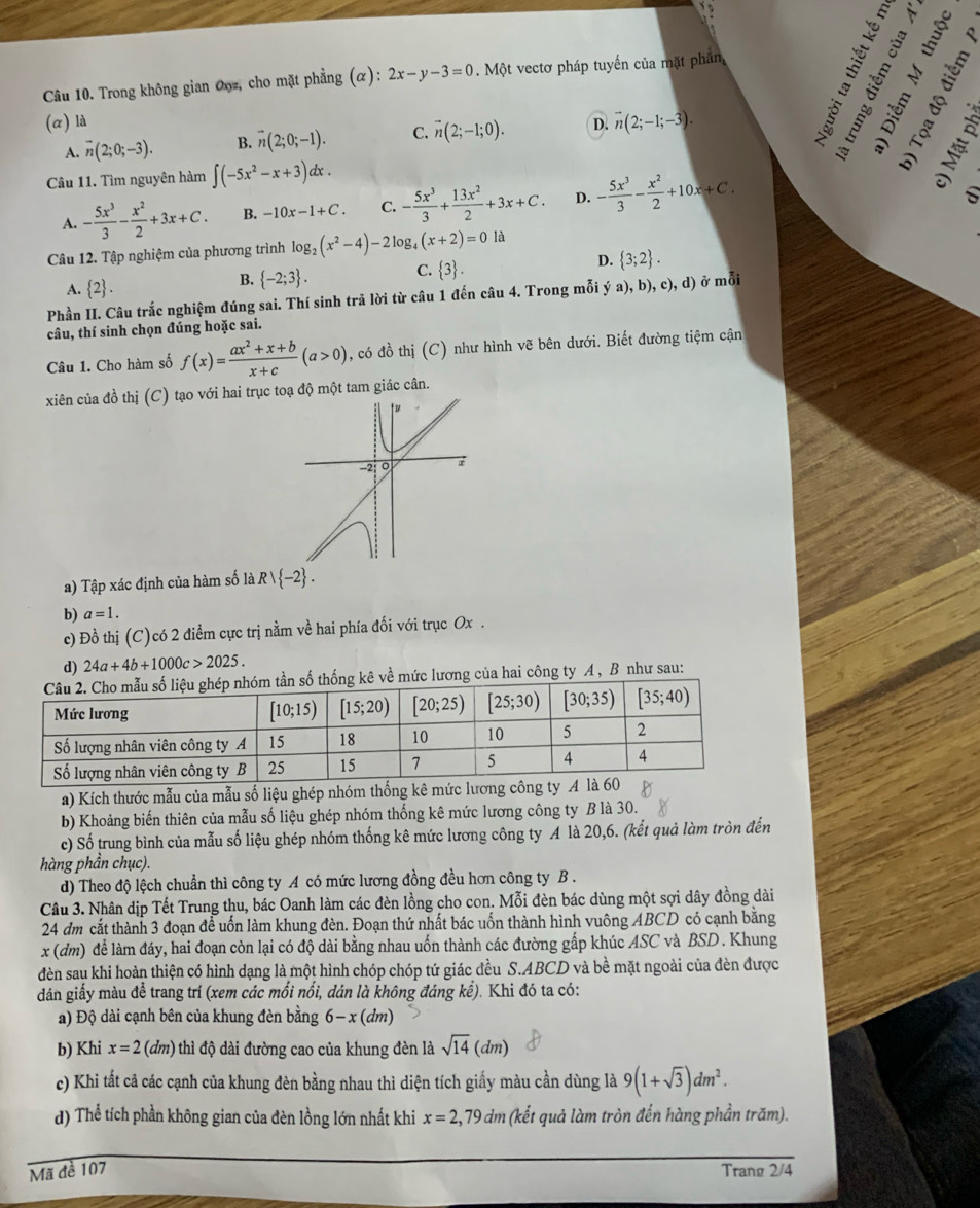 Trong không gian Ooz, cho mặt phẳng (α): 2x-y-3=0. Một vectơ pháp tuyến của mặt phân
(α) là D. vector n(2;-1;-3).
A. overline n(2;0;-3). B. overline n(2;0;-1). C. vector n(2;-1;0).
Câu 11. Tìm nguyên hàm ∈t (-5x^2-x+3)dx.
A. - 5x^3/3 - x^2/2 +3x+C. B. -10x-1+C. C. - 5x^3/3 + 13x^2/2 +3x+C. D. - 5x^3/3 - x^2/2 +10x+C.

Câu 12. Tập nghiệm của phương trình log _2(x^2-4)-2log _4(x+2)=0la
D.  3;2 .
A.  2 .
B.  -2;3 .
C.  3 .
Phần II. Câu trắc nghiệm đúng sai. Thí sinh trả lời từ câu 1 đến câu 4. Trong mỗi ý a), b), c), d) ở mỗi
câu, thí sinh chọn đúng hoặc sai.
Câu 1. Cho hàm số f(x)= (ax^2+x+b)/x+c (a>0) , có đồ thị (C) như hình vẽ bên dưới. Biết đường tiệm cận
xiên của đồ thị (C) tạo với hai trục toạ độ một tam giác cân.
t u
−2: 0
a) Tập xác định của hàm số là Rvee  -2 .
b) a=1.
c) Đồ thị (C)có 2 điểm cực trị nằm về hai phía đối với trục Ox .
d) 24a+4b+1000c>2025.
thống kê về mức lương của hai công ty A , B như sau:
a) Kích thước mẫu của mẫu số liệu ghép nhóm thống kê mức lương công 
b) Khoảng biến thiên của mẫu số liệu ghép nhóm thống kê mức lương công ty B là 30.
c) Số trung bình của mẫu số liệu ghép nhóm thống kê mức lương công ty A là 20,6. (kết quả làm tròn đến
hàng phần chục).
d) Theo độ lệch chuẩn thì công ty A có mức lương đồng đều hơn công ty B .
Cầu 3. Nhân dịp Tết Trung thu, bác Oanh làm các đèn lồng cho con. Mỗi đèn bác dùng một sợi dây đồng dài
24 đm cắt thành 3 đoạn để uốn làm khung đèn. Đoạn thứ nhất bác uốn thành hình vuông ABCD có cạnh bằng
x (dm) để làm đáy, hai đoạn còn lại có độ dài bằng nhau uốn thành các đường gấp khúc ASC và BSD. Khung
đèn sau khi hoàn thiện có hình dạng là một hình chóp chóp tứ giác đều S.ABCD và bề mặt ngoài của đèn được
dán giấy màu để trang trí (xem các mối nổi, dán là không đáng kể). Khi đó ta có:
a) Độ dài cạnh bên của khung đèn bằng 6-x(dm)
b) Khi x=2(dm) thì độ dài đường cao của khung đèn là sqrt(14)(dm)
c) Khi tất cả các cạnh của khung đèn bằng nhau thì diện tích giấy màu cần dùng là 9(1+sqrt(3))dm^2.
d) Thể tích phần không gian của đèn lồng lớn nhất khi x=2,79dm (kết quả làm tròn đến hàng phần trăm).
Mã đề 107 Trang 2/4