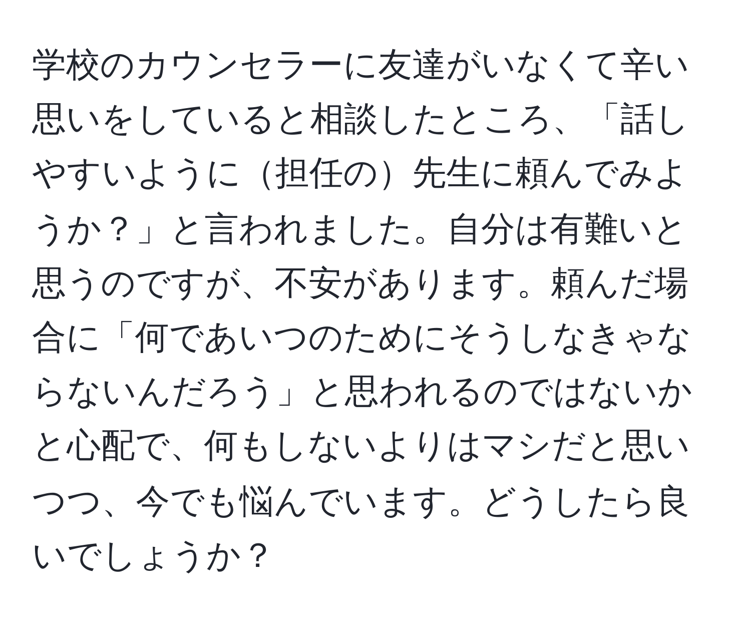 学校のカウンセラーに友達がいなくて辛い思いをしていると相談したところ、「話しやすいように担任の先生に頼んでみようか？」と言われました。自分は有難いと思うのですが、不安があります。頼んだ場合に「何であいつのためにそうしなきゃならないんだろう」と思われるのではないかと心配で、何もしないよりはマシだと思いつつ、今でも悩んでいます。どうしたら良いでしょうか？