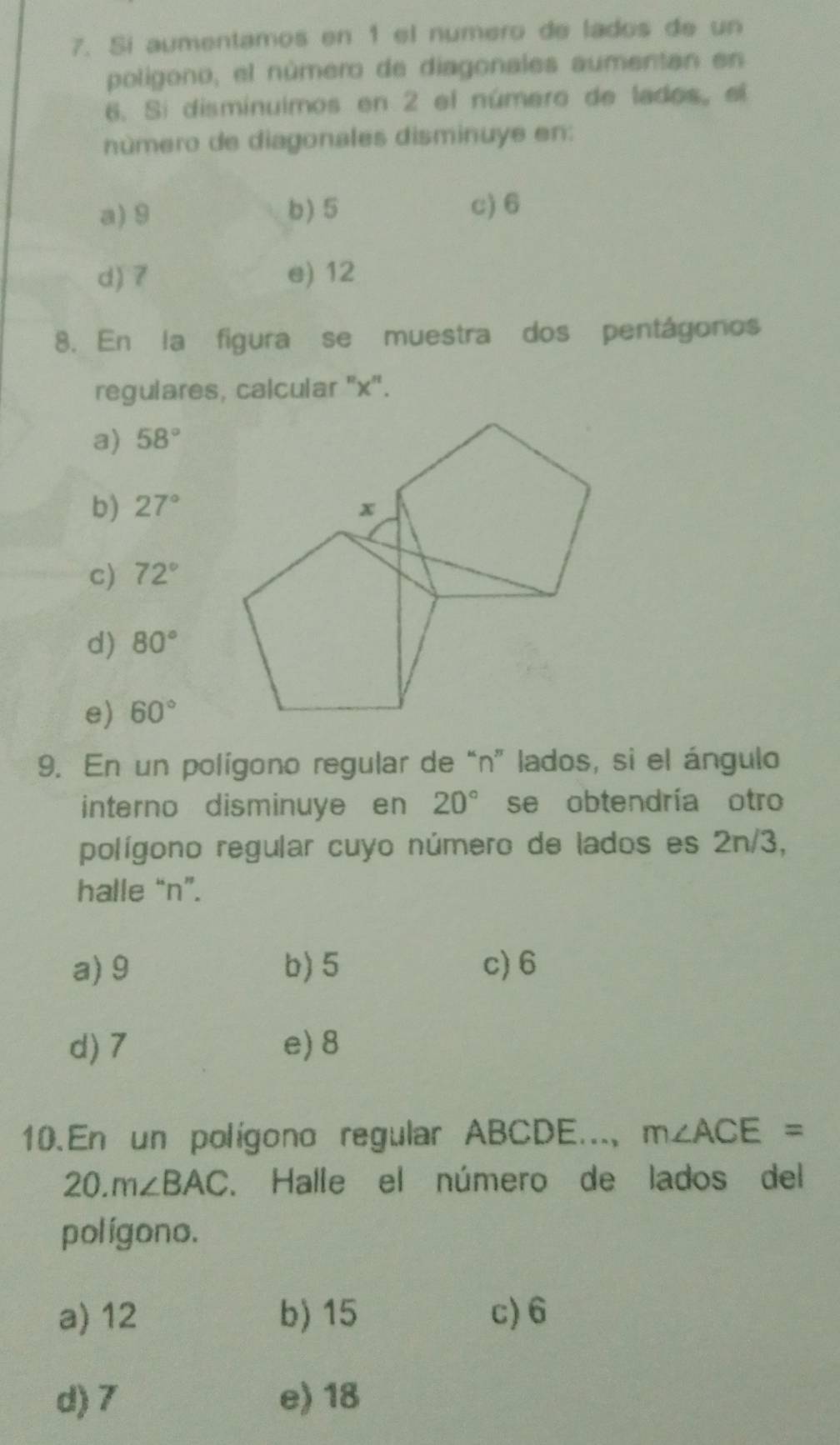 Sí aumentamos en 1 el numero de lados de un
poligono, el número de diagonales aumentan en
6. Si disminuimos en 2 el número de lados, el
número de diagonales disminuye en:
a) 9 b) 5 c) 6
d) 7 e) 12
8. En la figura se muestra dos pentágonos
regulares, calcular '' x '.
a) 58°
b) 27°
c) 72°
d) 80°
e) 60°
9. En un polígono regular de “n” lados, si el ángulo
interno disminuye en 20° se obtendría otro
polígono regular cuyo número de lados es 2n/3,
halle “ n ”.
a) 9 b) 5 c) 6
d) 7 e) 8
10. En un polígono regular ABCDE..., m∠ ACE=
20. m∠ BAC. Halle el número de lados del
polígono.
a) 12 b) 15 c) 6
d) 7 e) 18