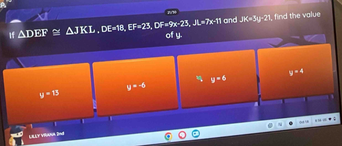 21/30
and JK=3y-21 , find the value
If △ DEF≌ △ JKL, DE=18, EF=23, DF=9x-23, JL=7x-11 of y.
y=4
a y=6
y=-6
y=13
Cct 18 R S6 US
LILLY VRANA 2nd