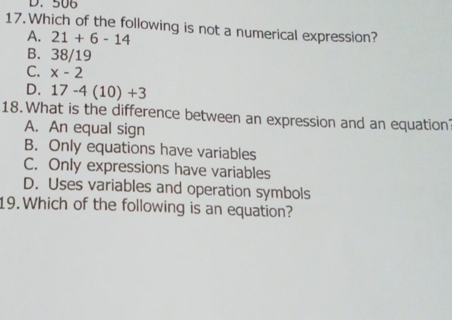 506
17.Which of the following is not a numerical expression?
A. 21+6-14
B. 38/19
C. x-2
D. 17-4(10)+3
18. What is the difference between an expression and an equation
A. An equal sign
B. Only equations have variables
C. Only expressions have variables
D. Uses variables and operation symbols
19. Which of the following is an equation?