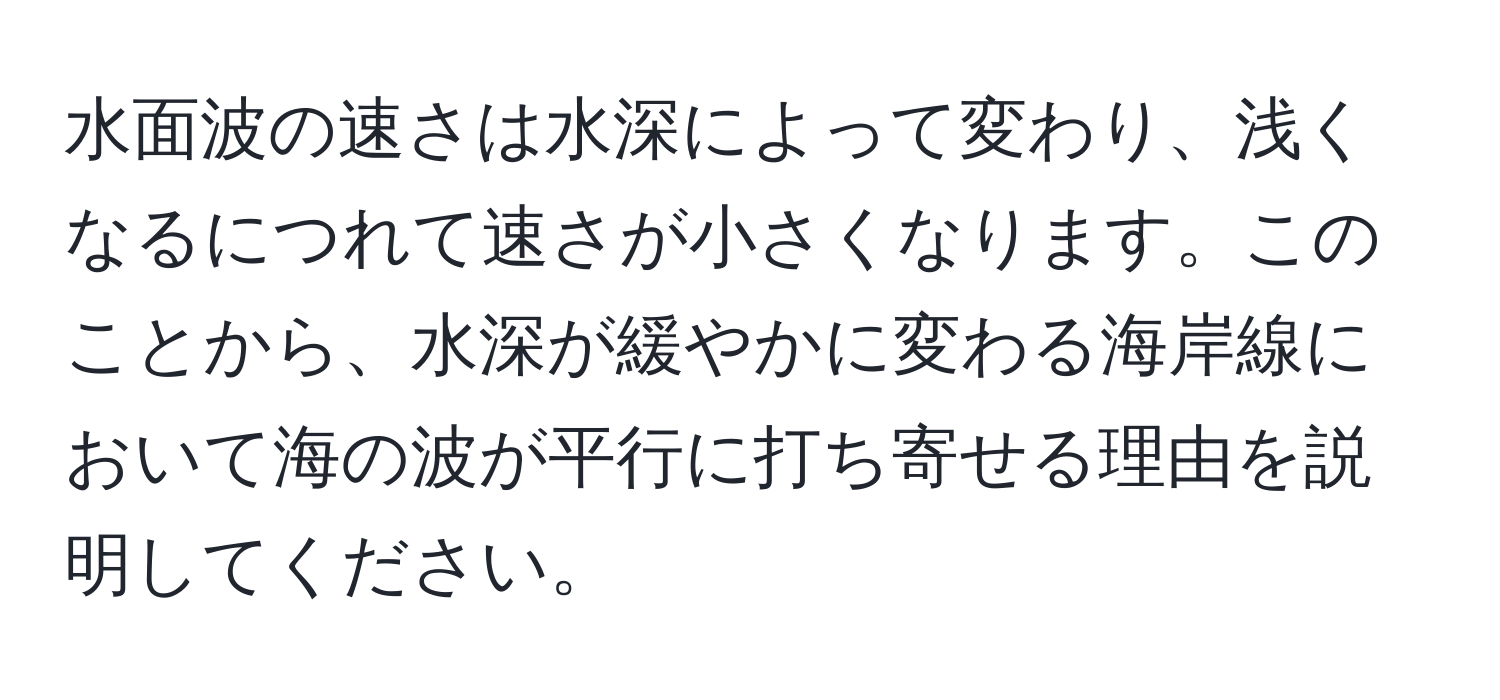 水面波の速さは水深によって変わり、浅くなるにつれて速さが小さくなります。このことから、水深が緩やかに変わる海岸線において海の波が平行に打ち寄せる理由を説明してください。