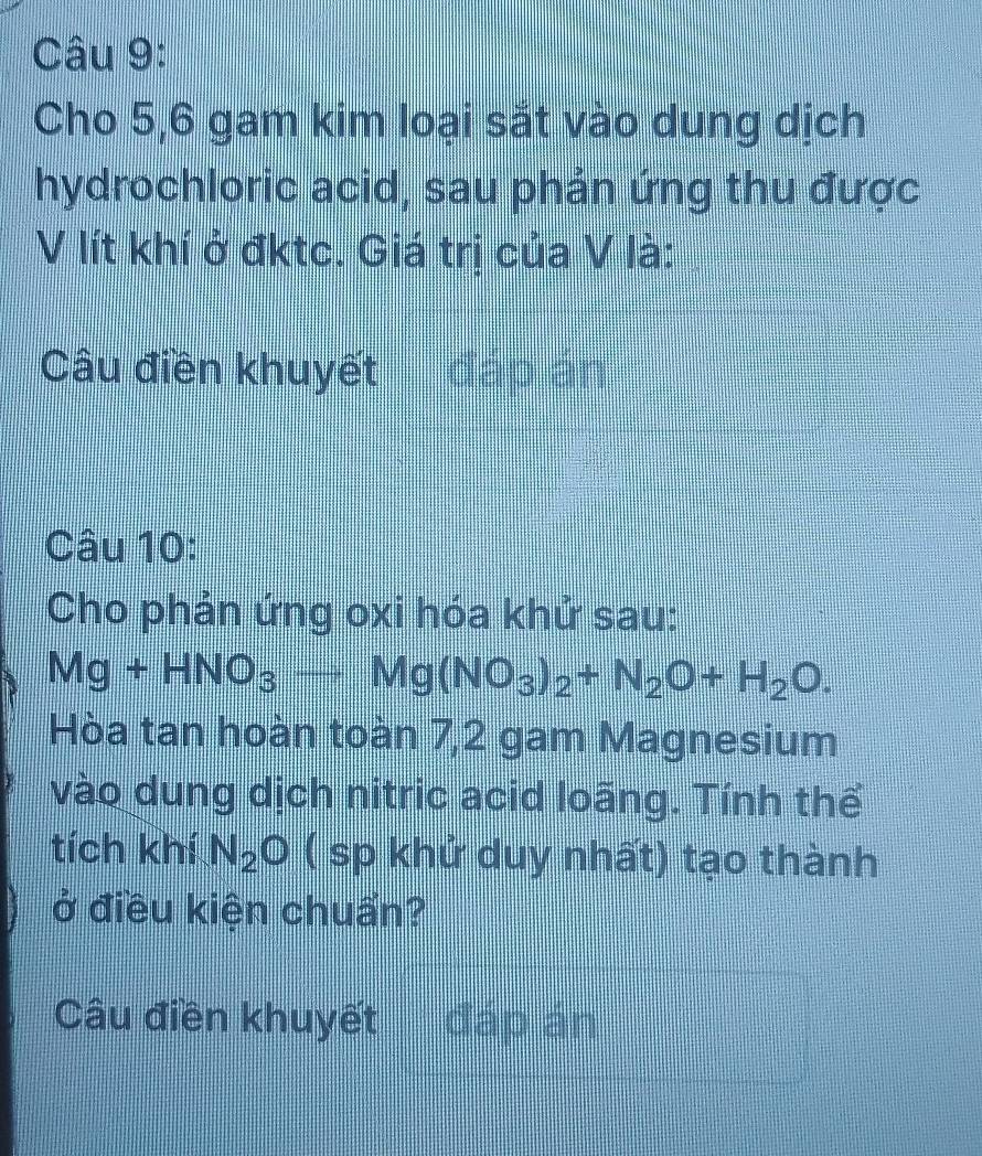 Cho 5,6 gam kim loại sắt vào dung dịch 
hydrochloric acid, sau phản ứng thu được 
V lít khí ở đktc. Giá trị của V là: 
Câu điền khuyết đápián 
Câu 10: 
Cho phản ứng oxi hóa khử sau:
Mg+HNO_3to Mg(NO_3)_2+N_2O+H_2O. 
Hòa tan hoàn toàn 7,2 gam Magnesium 
vào dung dịch nitric acid loãng. Tính thể 
tích khí N_2O ( sp khử duy nhất) tạo thành 
ở điều kiện chuẩn? 
Câu điền khuyết đáp án