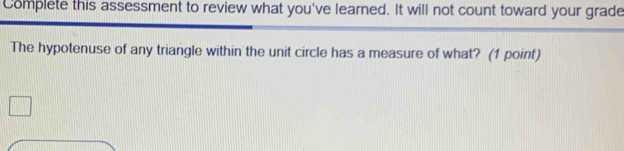 Complete this assessment to review what you've learned. It will not count toward your grade 
The hypotenuse of any triangle within the unit circle has a measure of what? (1 point)