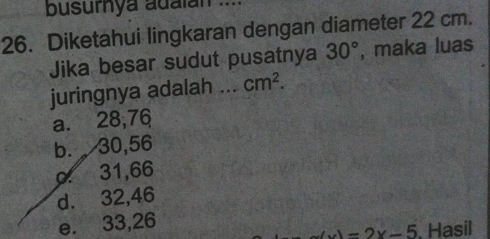 busurnya adalan ...
26. Diketahui lingkaran dengan diameter 22 cm.
Jika besar sudut pusatnya 30° , maka luas
juringnya adalah ... cm^2.
a. 28,76
b. 30,56
α 31,66
d. 32,46
e. 33,26
=2x-5. Hasil