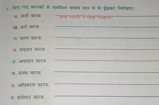 दिए गए कारकों से संबंधित वाक्य पाठ में से ढूँढ़कर लिखिए। 
क. कर्ता कारक बाबा भारती ने घोड़ा दिखाया_ 
ख. कर्म कारक_ 
ग. करण कारक 
_ 
घ. संप्रदान कारक 
_ 
ङ. अपादान कारक 
_ 
च. संबंध कारक 
_ 
छ. अधिकरण कारक 
_ 
ज. संबोधन कारक 
_