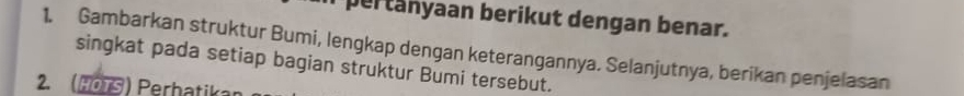 pertanyaan berikut dengan benar. 
1. Gambarkan struktur Bumi, lengkap dengan keterangannya. Selanjutnya, berikan penjelasan 
singkat pada setiap bagian struktur Bumi tersebut. 
2. o T S hk