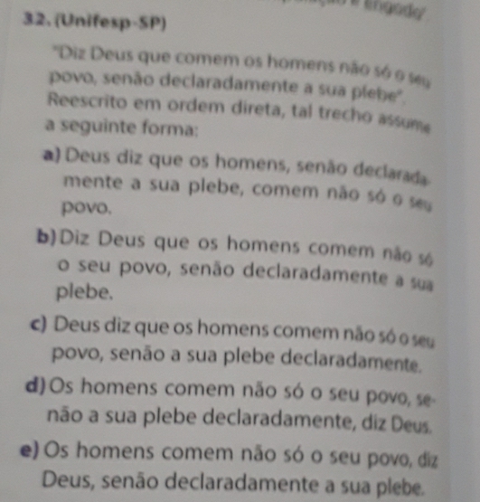 engody 
32. (Unifesp-SP)
'Diz Deus que comem os homens não só o su
povo, senão declaradamente a sua plebe'.
Reescrito em ordem direta, tal trecho assume
a seguinte forma:
a) Deus diz que os homens, senão declarada
mente a sua plebe, comem não só o seu
povo.
b)Diz Deus que os homens comem não s6
o seu povo, senão declaradamente a sua
plebe.
c) Deus diz que os homens comem não só o seu
povo, senão a sua plebe declaradamente.
d)Os homens comem não só o seu povo, se
não a sua plebe declaradamente, diz Deus.
e) Os homens comem não só o seu povo, diz
Deus, senão declaradamente a sua plebe.